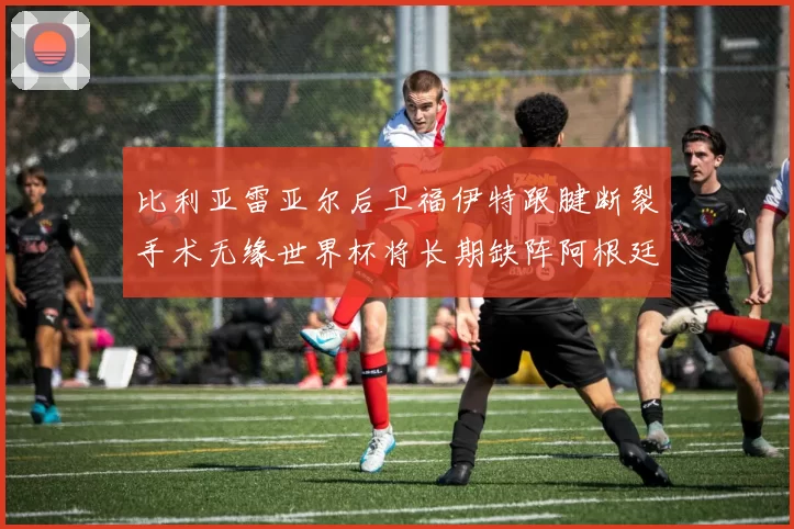 比利亚雷亚尔后卫福伊特跟腱断裂手术无缘世界杯将长期缺阵阿根廷